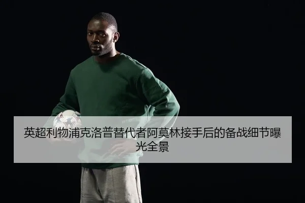 英超利物浦克洛普替代者阿莫林接手后的备战细节曝光全景